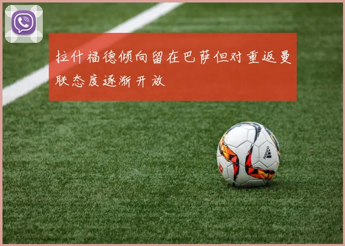 拉什福德倾向留在巴萨但对重返曼联态度逐渐开放