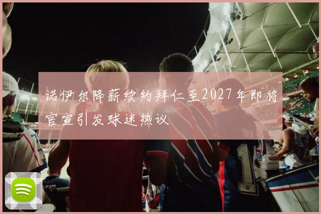 诺伊尔降薪续约拜仁至2027年即将官宣引发球迷热议