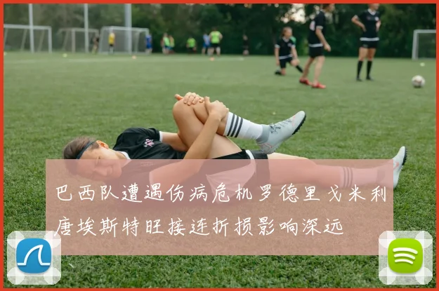 巴西队遭遇伤病危机罗德里戈米利唐埃斯特旺接连折损影响深远