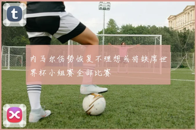 内马尔伤势恢复不理想或将缺席世界杯小组赛全部比赛
