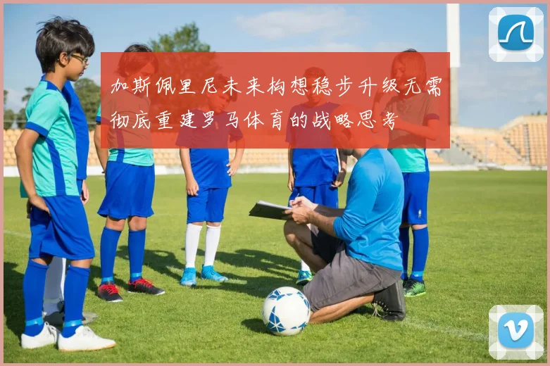 加斯佩里尼未来构想稳步升级无需彻底重建罗马体育的战略思考