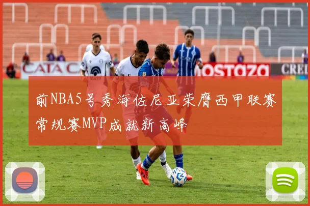 前NBA5号秀海佐尼亚荣膺西甲联赛常规赛MVP成就新高峰