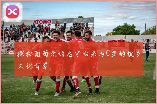 探秘葡萄牙的名字由来与C罗的故乡文化背景