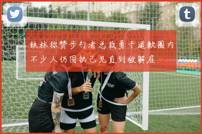 铁林称赞步行者总裁勇于道歉圈内不少人仍固执己见直到被解雇