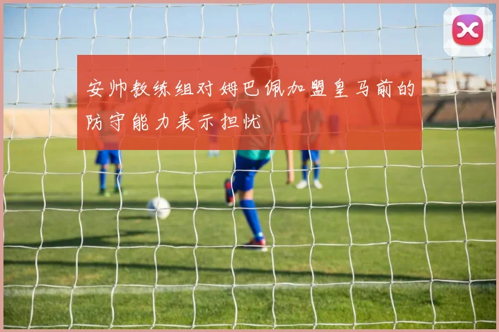 安帅教练组对姆巴佩加盟皇马前的防守能力表示担忧