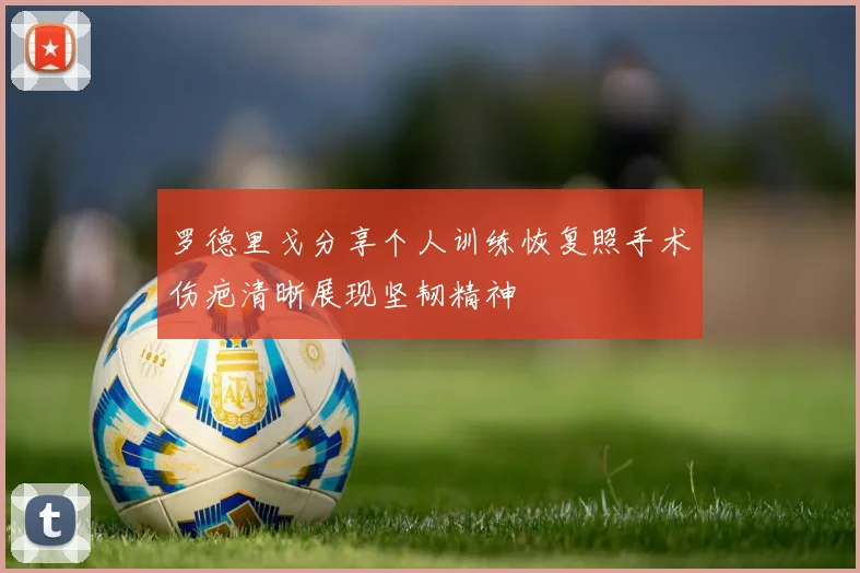 罗德里戈分享个人训练恢复照手术伤疤清晰展现坚韧精神