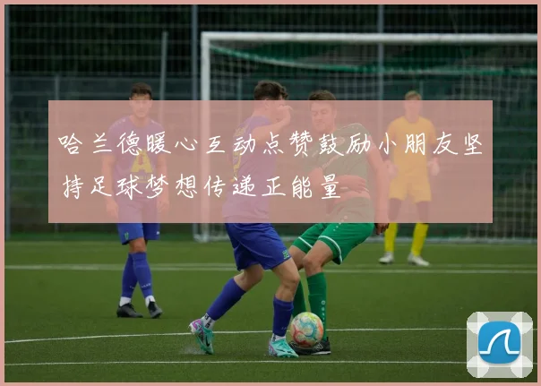 哈兰德暖心互动点赞鼓励小朋友坚持足球梦想传递正能量