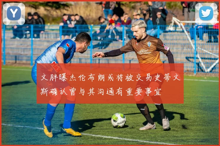 文胖曝杰伦布朗或将被交易史蒂文斯确认曾与其沟通有重要事宜