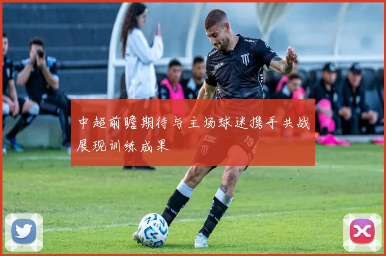 中超前瞻期待与主场球迷携手共战展现训练成果